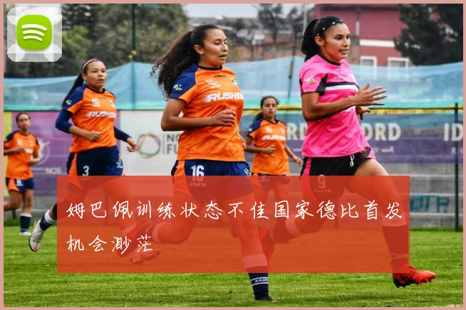 姆巴佩训练状态不佳国家德比首发机会渺茫
