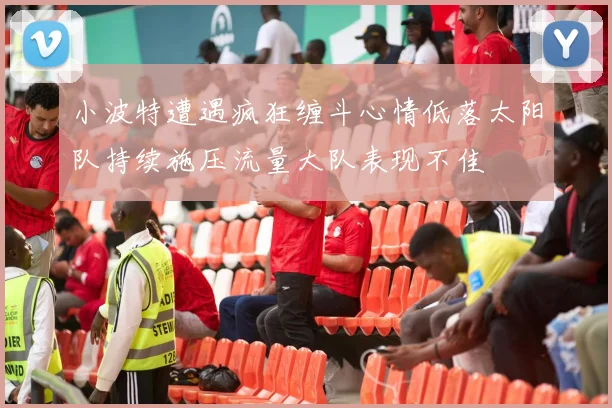 小波特遭遇疯狂缠斗心情低落太阳队持续施压流量大队表现不佳