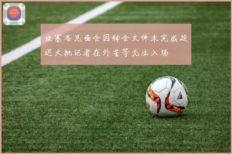 坎塞洛见面会因转会文件未完成延迟大批记者在外苦等无法入场