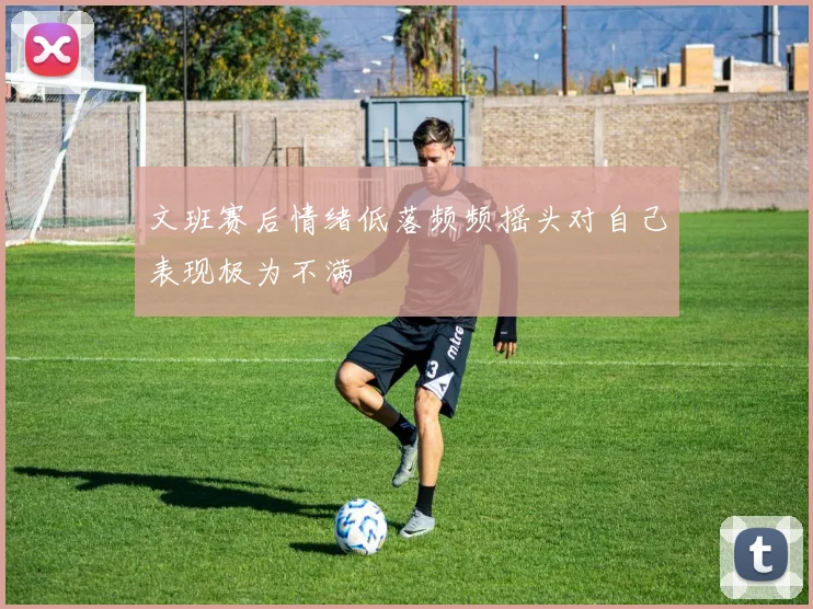 文班赛后情绪低落频频摇头对自己表现极为不满