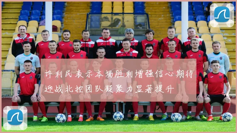 许利民表示本场胜利增强信心期待迎战北控团队凝聚力显著提升