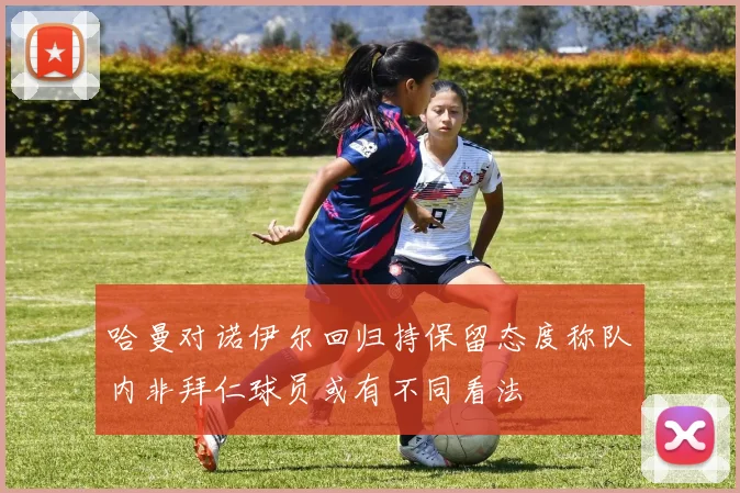 哈曼对诺伊尔回归持保留态度称队内非拜仁球员或有不同看法